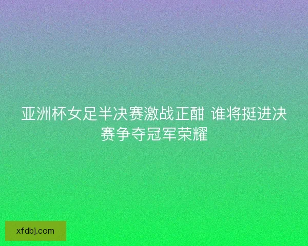 亚洲杯女足半决赛激战正酣 谁将挺进决赛争夺冠军荣耀