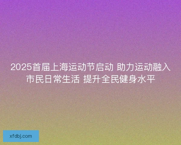 2025首届上海运动节启动 助力运动融入市民日常生活 提升全民健身水平